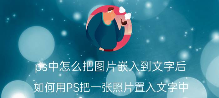 ps中怎么把图片嵌入到文字后 如何用PS把一张照片置入文字中？